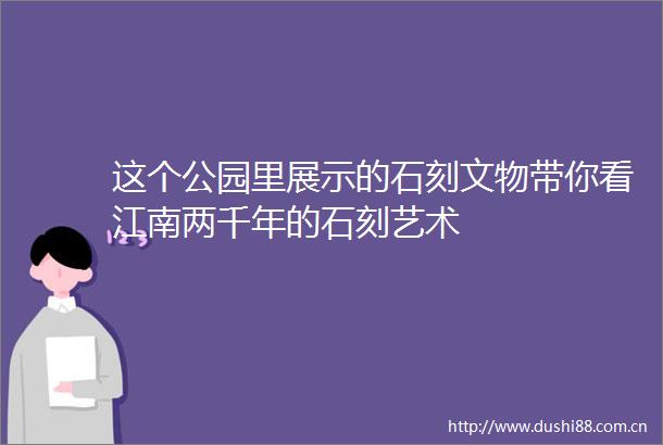 这个公园里展示的石刻文物带你看江南两千年的石刻艺术