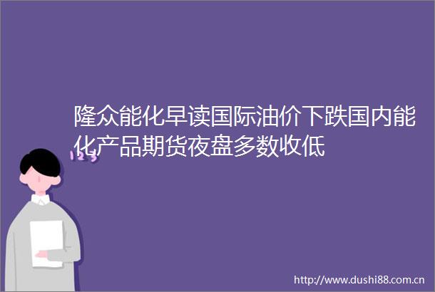 隆众能化早读国际油价下跌国内能化产品期货夜盘多数收低