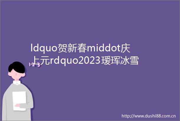 ldquo贺新春middot庆上元rdquo2023瑷珲冰雪摄影诗书诵读会展播二