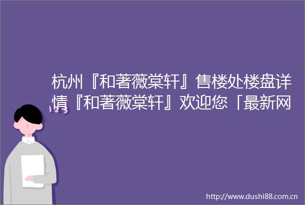 杭州『和著薇棠轩』售楼处楼盘详情『和著薇棠轩』欢迎您「最新网站」
