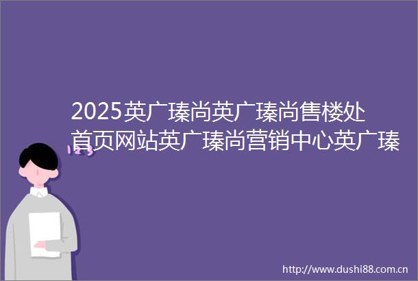 2025英广瑧尚英广瑧尚售楼处首页网站英广瑧尚营销中心英广瑧尚欢迎您楼盘详情最新价格户型图样板间容积率售楼处