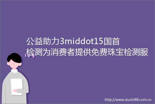 公益助力3middot15国首检测为消费者提供免费珠宝检测服务