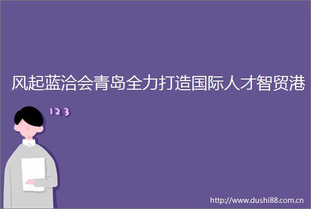 风起蓝洽会青岛全力打造国际人才智贸港