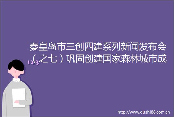 秦皇岛市三创四建系列新闻发布会（之七）巩固创建森林城市成果工作新闻发布会发全程实录