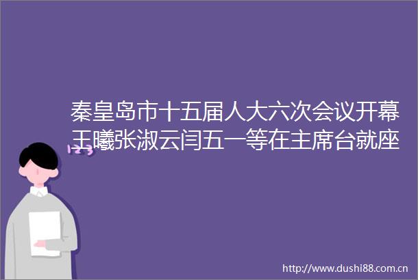 秦皇岛市十五届人大六次会议开幕王曦张淑云闫五一等在台就座丁伟作工作报告陈玉国主持