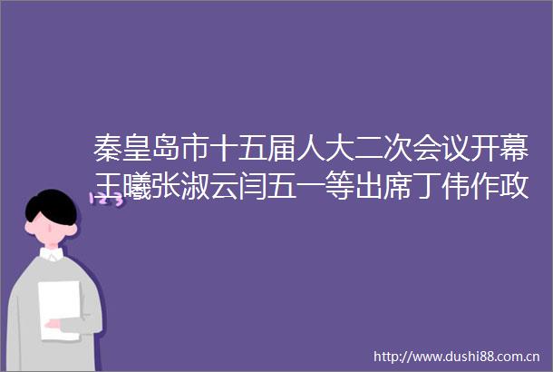 秦皇岛市十五届人大二次会议开幕王曦张淑云闫五一等出席丁伟作工作报告刘辰彦主持