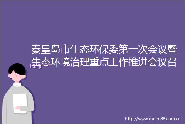 秦皇岛市生态环保委第一次会议暨生态环境治理重点工作推进会议召开朱政学出席并讲话张瑞书主持