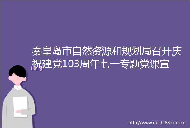 秦皇岛市自然资源和规划局召开庆祝建党103周年七一专题党课宣讲暨创先争优表彰大会