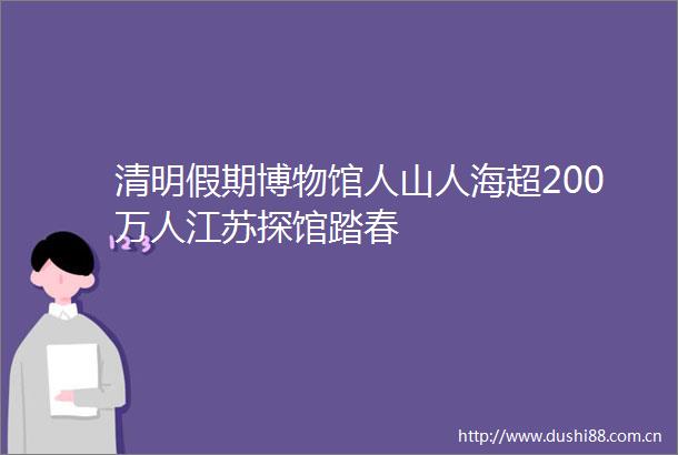 清明假期博物馆人山人海超200万人江苏探馆踏春