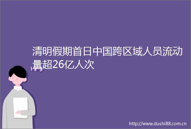 清明假期首日跨区域人员流动量超26亿人次