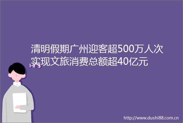 清明假期广州迎客超500万人次实现文旅消费总额超40亿元