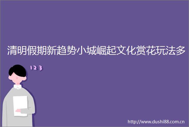清明假期新趋势小城崛起文化赏花玩法多