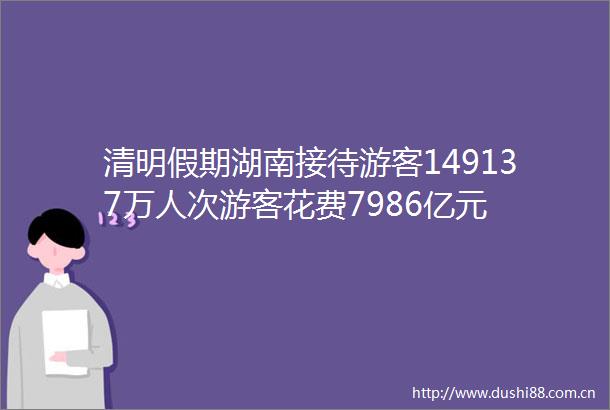 清明假期湖南接待游客149137万人次游客花费7986亿元