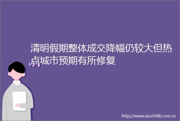 清明假期整体成交降幅仍较大但热点城市预期有所修复