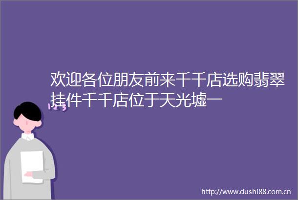 欢迎各位朋友前来千千店选购翡翠挂件千千店位于天光墟一