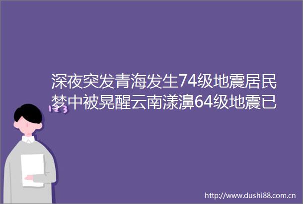 深夜突发青海发生74级地震居民梦中被晃醒云南漾濞64级地震已致3死27伤