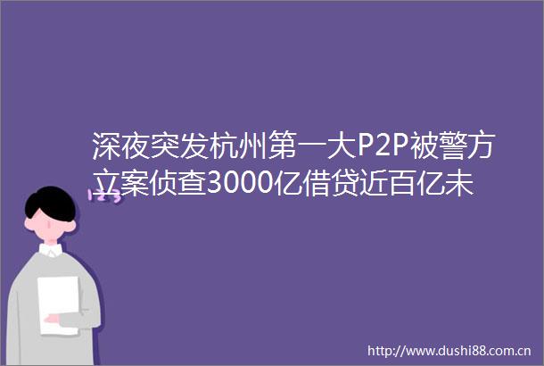 深夜突发杭州第一大P2P被警方侦查3000亿借贷近百亿未还