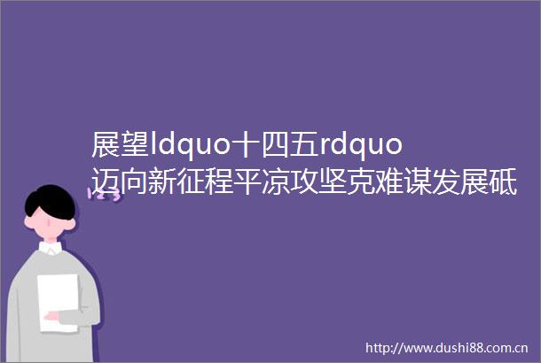 展望ldquo十四五rdquo迈向新征程平凉攻坚克难谋发展砥砺前行谱新篇