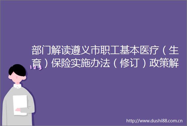 部门解读遵义市职工基本医疗（生育）保险实施办法（修订）政策解读