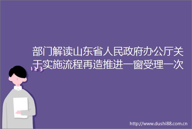 部门解读山东省办公厅关于实施流程再造推进一窗受理一次办好改革的十条意见