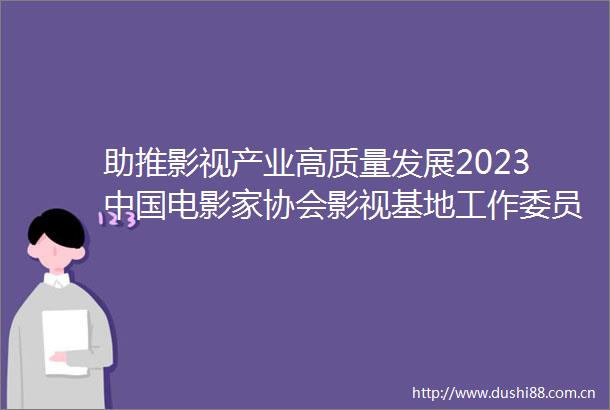 助推影视产业高质量发展2023电影家协会影视基地工作委员会年会在横店举行