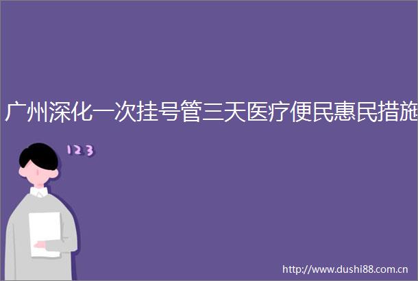 广州深化一次挂号管三天医疗便民惠民措施