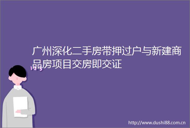 广州深化二手房带押过户与新建商品房项目交房即交证