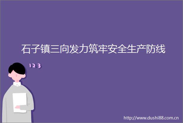 石子镇三向发力筑牢安全生产防线