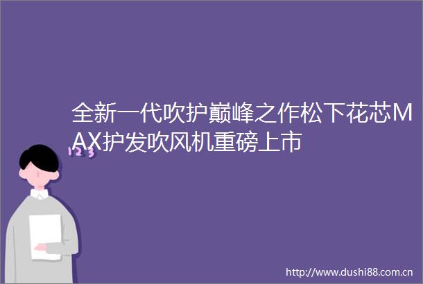 全新一代吹护巅峰之作松下花芯MAX护发吹风机重磅上市
