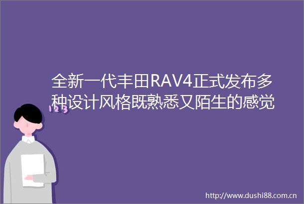 全新一代丰田RAV4正式发布多种设计风格既熟悉又陌生的感觉