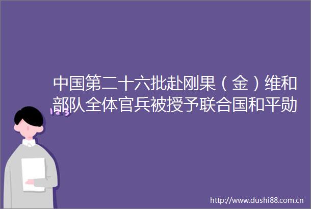 第二十六批赴刚果（金）维和全体官兵被授予联合国和平勋章为和平坚守展大国担当（第一现场）