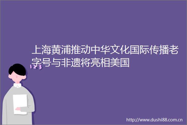 上海黄浦推动中华文化国际传播老字号与非遗将亮相美国