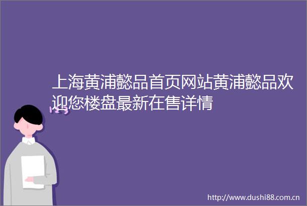 上海黄浦懿品首页网站黄浦懿品欢迎您楼盘最新在售详情