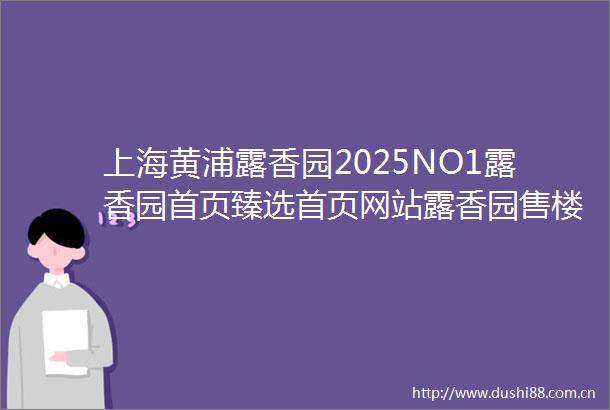 上海黄浦露香园2025NO1露香园首页臻选首页网站露香园售楼处欢迎您房价户型图楼盘评鉴l楼盘测评