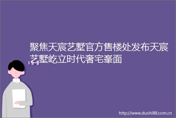 聚焦天宸艺墅官方售楼处发布天宸艺墅屹立时代奢宅峯面