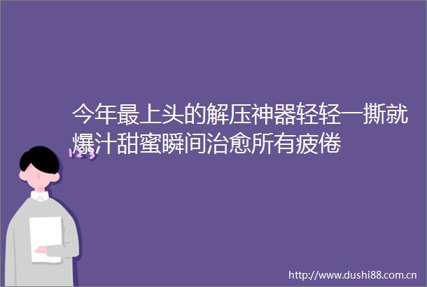 今年最上头的解压神器轻轻一撕就爆汁甜蜜瞬间治愈所有疲倦