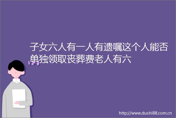 子女六人有一人有遗嘱这个人能否单独领取丧葬费老人有六