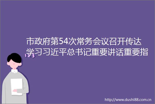 市第54次常务会议召开传达学习总书记重要讲话重要指示重要文章精神贯彻落实省委书记刘宁莅许调研讲话指示精神