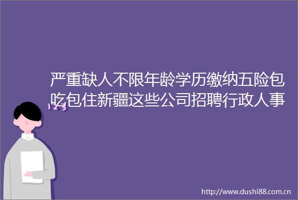 严重缺人不限年龄学历缴纳五险包吃包住新疆这些公司招聘行政人事等岗位