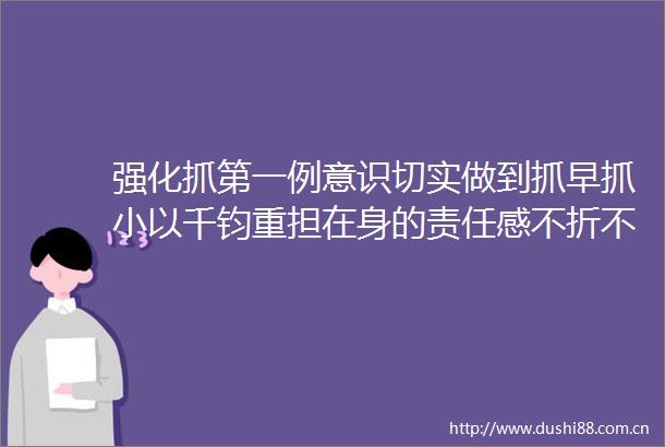 强化抓第一例意识切实做到抓早抓小以千钧重担在身的责任感不折不扣落实总策略总方针