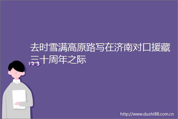 去时雪满高原路写在济南对口援藏三十周年之际