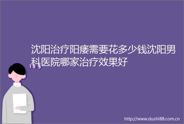 沈阳治疗阳痿需要花多少钱沈阳男科医院哪家治疗效果好