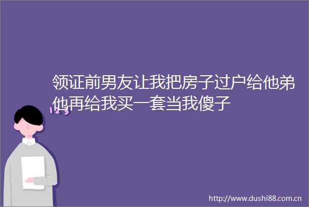 领证前男友让我把房子过户给他弟他再给我买一套当我傻子