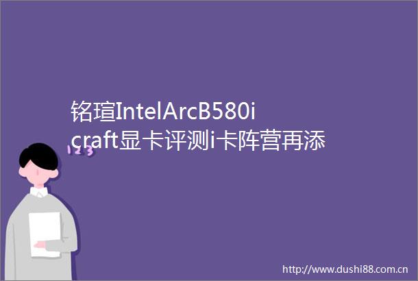 铭瑄IntelArcB580icraft显卡评测i卡阵营再添一员猛将