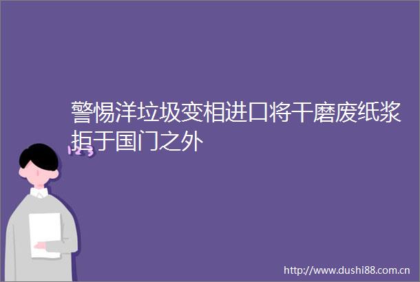 警惕洋垃圾变相进口将干磨废纸浆拒于国门之外