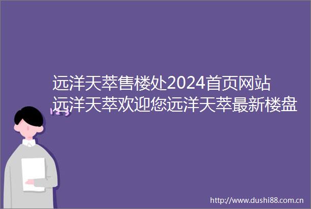 远洋天萃售楼处2024首页网站远洋天萃欢迎您远洋天萃最新楼盘详情营销中心户型备案价最新特价房源销售中心400热线电话