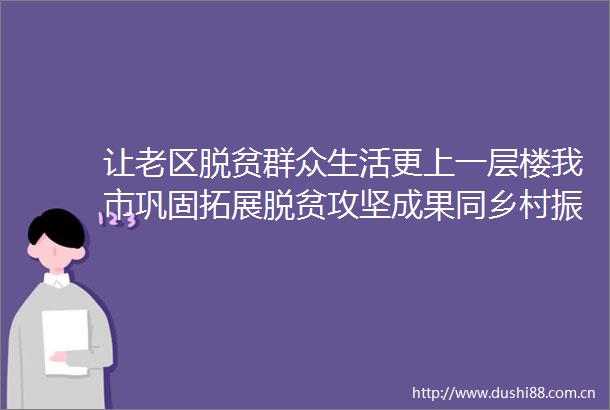 让老区脱贫群众生活更上一层楼我市巩固拓展脱贫攻坚成果同乡村振兴有效衔接工作综述