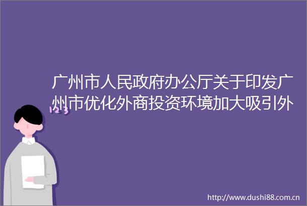 广州市办公厅关于印发广州市优化外商投资环境加大吸引外商投资力度若干措施的通知
