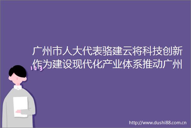 广州市人大代表骆建云将科技创新作为建设现代化产业体系推动广州高质量发展的重要基础