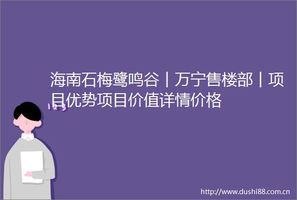 海南石梅鹭鸣谷︱万宁售楼部︱项目优势项目价值详情价格